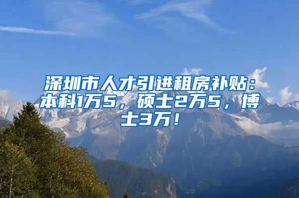 深圳市人才引进租房补贴：本科1万5，硕士2万5，博士3万！