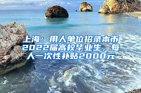 上海：用人单位招录本市2022届高校毕业生，每人一次性补贴2000元