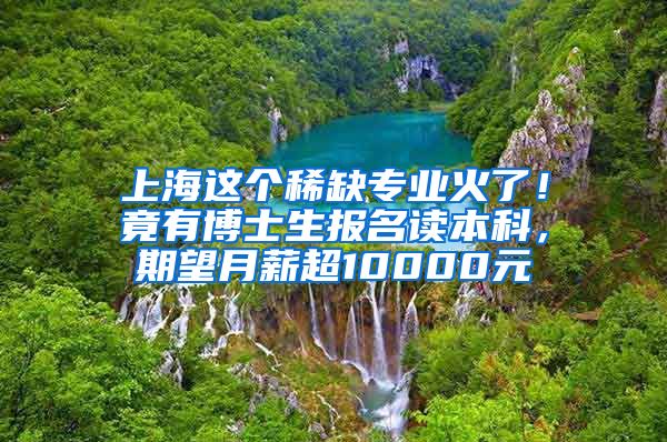 上海这个稀缺专业火了！竟有博士生报名读本科，期望月薪超10000元