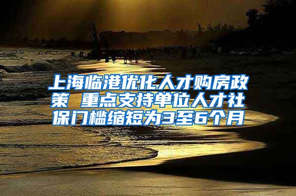 上海临港优化人才购房政策 重点支持单位人才社保门槛缩短为3至6个月