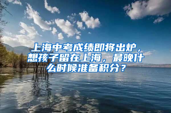 上海中考成绩即将出炉，想孩子留在上海，最晚什么时候准备积分？