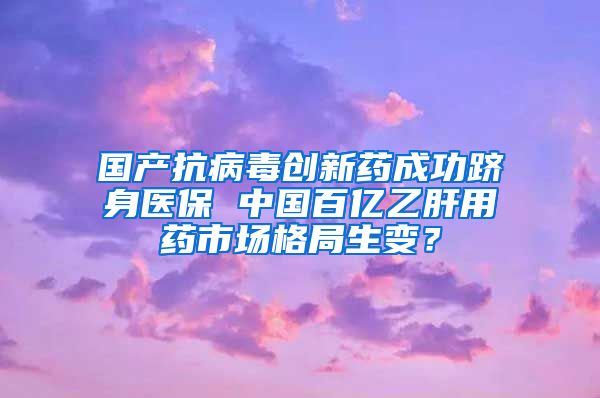 国产抗病毒创新药成功跻身医保 中国百亿乙肝用药市场格局生变？