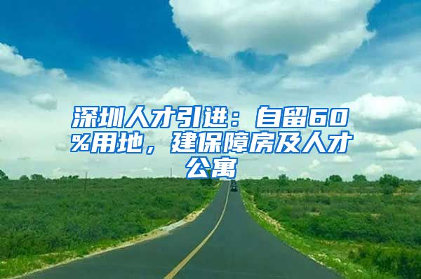 深圳人才引进：自留60%用地，建保障房及人才公寓