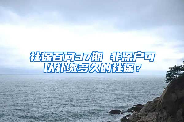 社保百问37期 非深户可以补缴多久的社保？