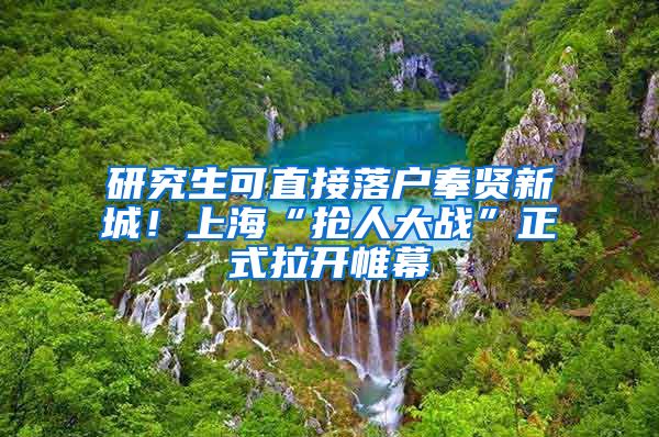 研究生可直接落户奉贤新城！上海“抢人大战”正式拉开帷幕