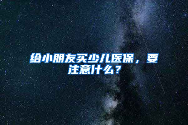 给小朋友买少儿医保，要注意什么？