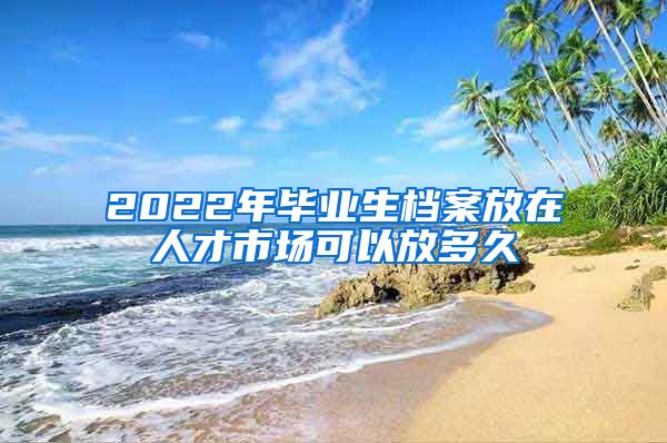 2022年毕业生档案放在人才市场可以放多久