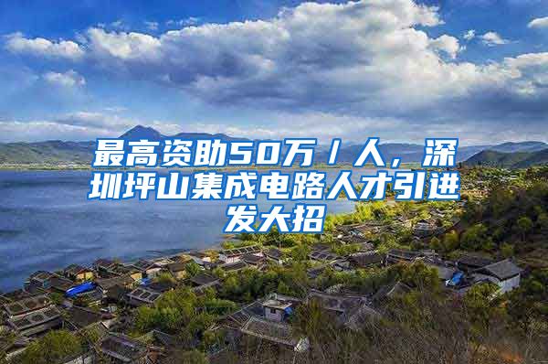 最高资助50万／人，深圳坪山集成电路人才引进发大招