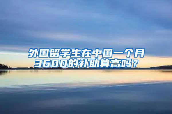 外国留学生在中国一个月3600的补助算高吗？