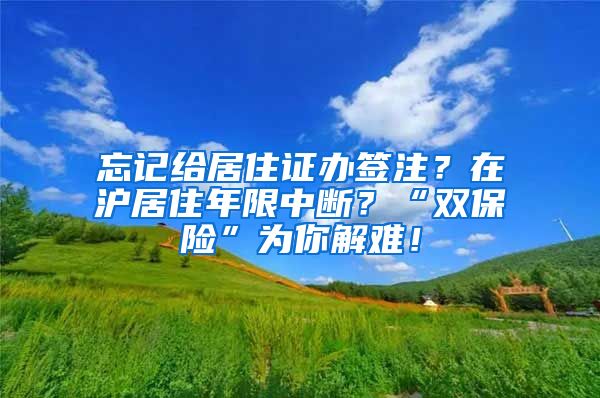 忘记给居住证办签注？在沪居住年限中断？“双保险”为你解难！