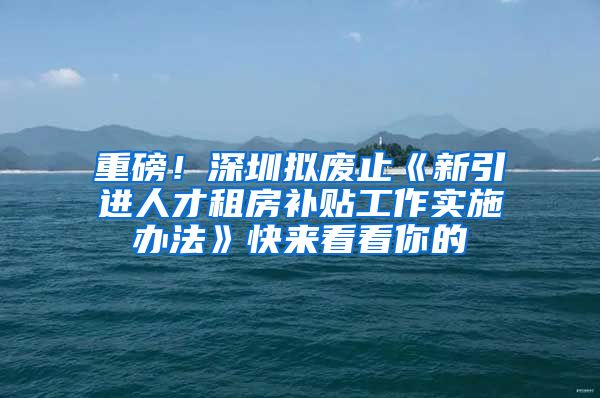 重磅！深圳拟废止《新引进人才租房补贴工作实施办法》快来看看你的