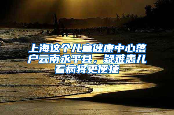 上海这个儿童健康中心落户云南永平县，疑难患儿看病将更便捷