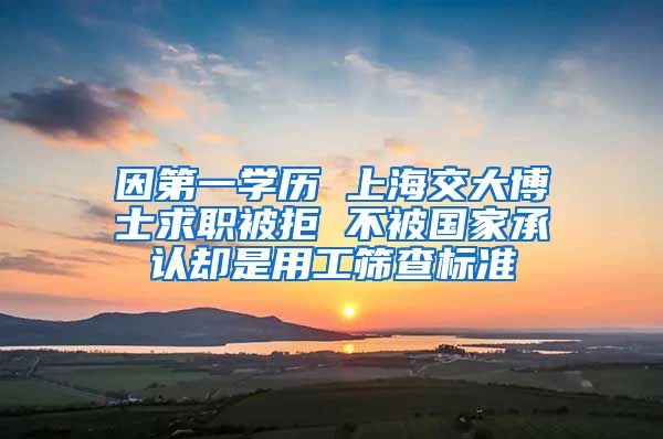 因第一学历 上海交大博士求职被拒 不被国家承认却是用工筛查标准