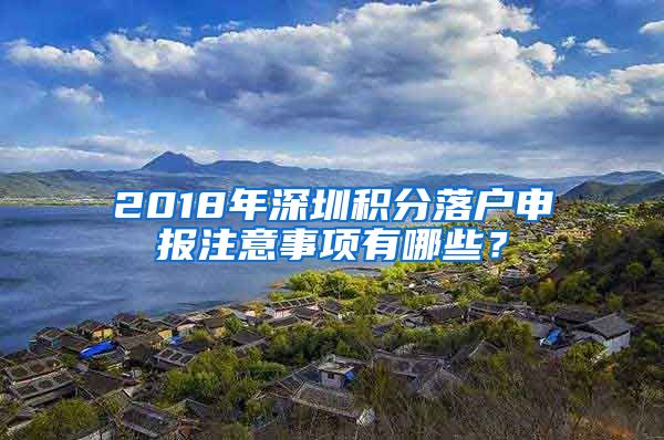 2018年深圳积分落户申报注意事项有哪些？