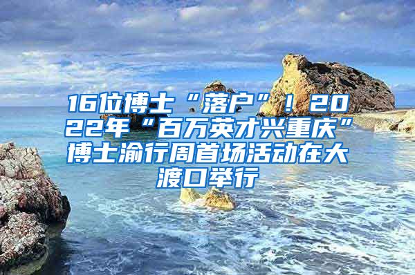 16位博士“落户”！2022年“百万英才兴重庆”博士渝行周首场活动在大渡口举行