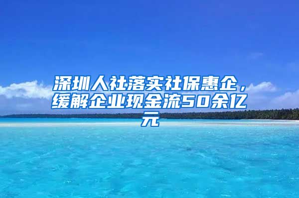 深圳人社落实社保惠企，缓解企业现金流50余亿元