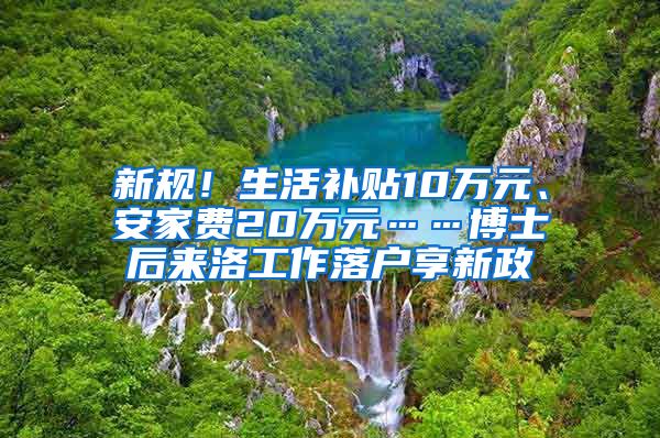 新规！生活补贴10万元、安家费20万元……博士后来洛工作落户享新政