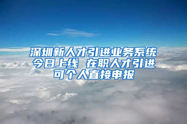 深圳新人才引进业务系统今日上线 在职人才引进可个人直接申报