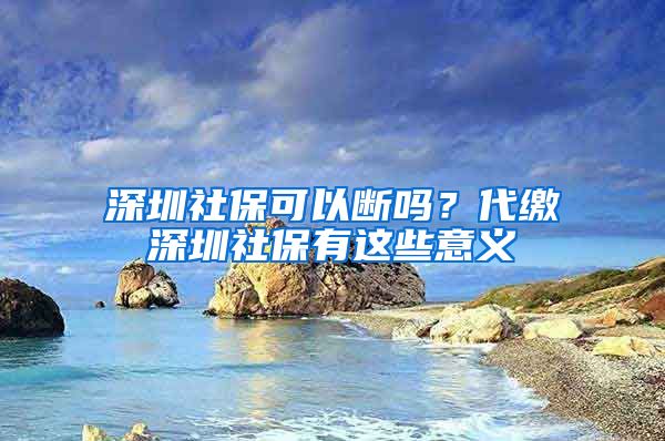 深圳社保可以断吗？代缴深圳社保有这些意义