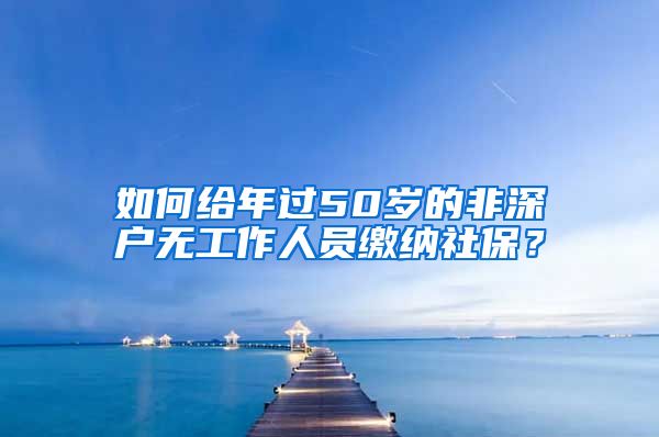 如何给年过50岁的非深户无工作人员缴纳社保？