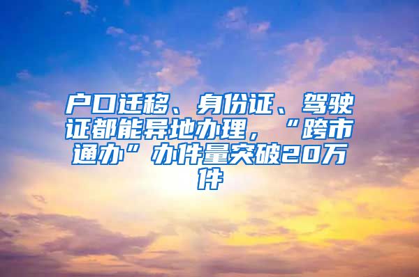 户口迁移、身份证、驾驶证都能异地办理，“跨市通办”办件量突破20万件