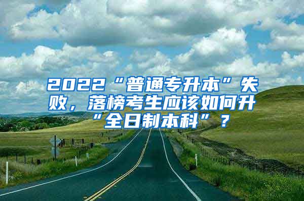 2022“普通专升本”失败，落榜考生应该如何升“全日制本科”？