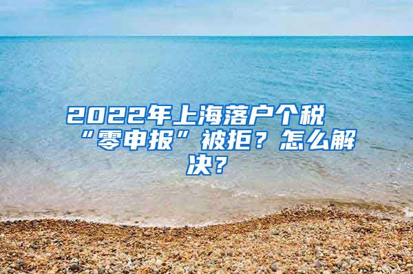 2022年上海落户个税“零申报”被拒？怎么解决？