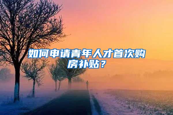 如何申请青年人才首次购房补贴？