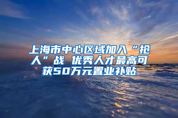 上海市中心区域加入“抢人”战 优秀人才最高可获50万元置业补贴