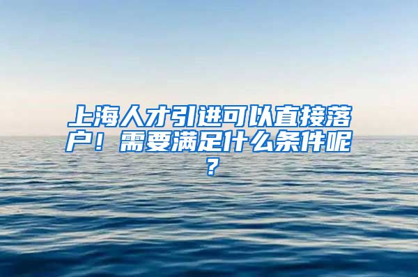 上海人才引进可以直接落户！需要满足什么条件呢？