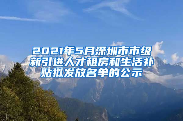 2021年5月深圳市市级新引进人才租房和生活补贴拟发放名单的公示