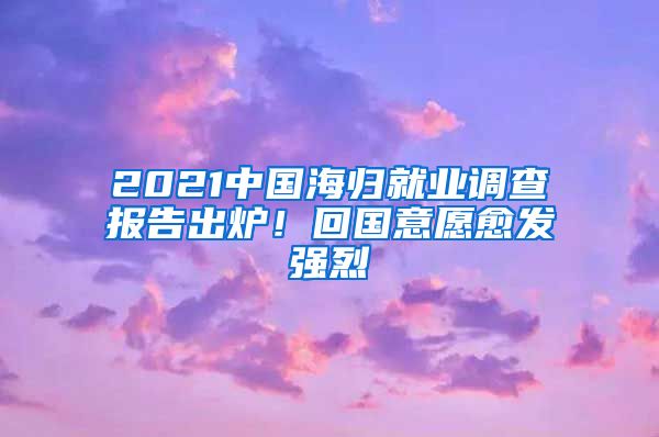 2021中国海归就业调查报告出炉！回国意愿愈发强烈