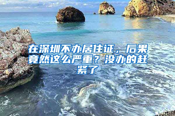 在深圳不办居住证，后果竟然这么严重？没办的赶紧了