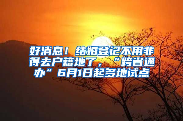 好消息！结婚登记不用非得去户籍地了，“跨省通办”6月1日起多地试点