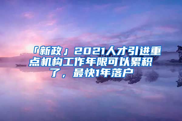 「新政」2021人才引进重点机构工作年限可以累积了，最快1年落户