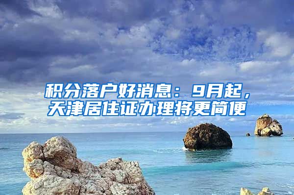 积分落户好消息：9月起，天津居住证办理将更简便