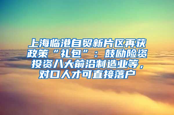 上海临港自贸新片区再获政策“礼包”：鼓励险资投资八大前沿制造业等，对口人才可直接落户