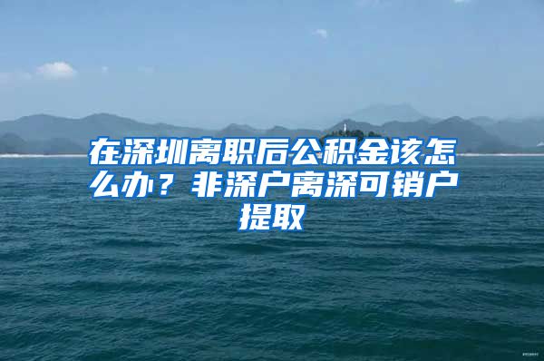 在深圳离职后公积金该怎么办？非深户离深可销户提取