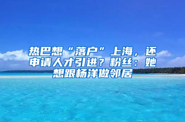 热巴想“落户”上海，还申请人才引进？粉丝：她想跟杨洋做邻居