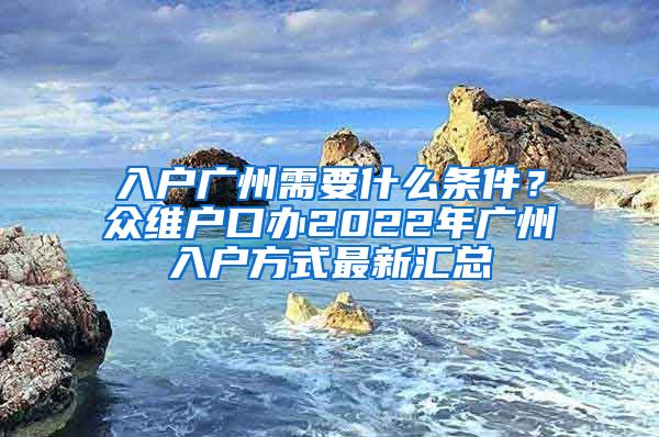 入户广州需要什么条件？众维户口办2022年广州入户方式最新汇总