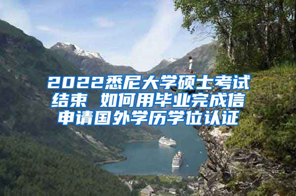 2022悉尼大学硕士考试结束 如何用毕业完成信申请国外学历学位认证