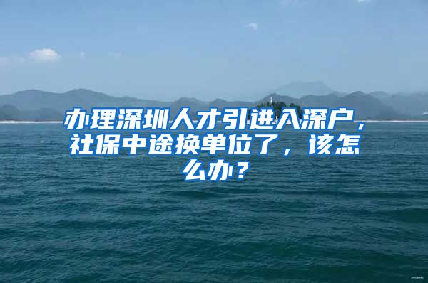 办理深圳人才引进入深户，社保中途换单位了，该怎么办？