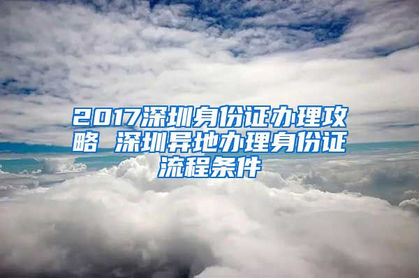 2017深圳身份证办理攻略 深圳异地办理身份证流程条件