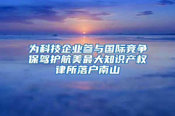 为科技企业参与国际竞争保驾护航美最大知识产权律所落户南山