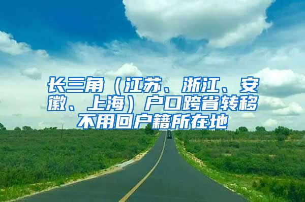 长三角（江苏、浙江、安徽、上海）户口跨省转移不用回户籍所在地