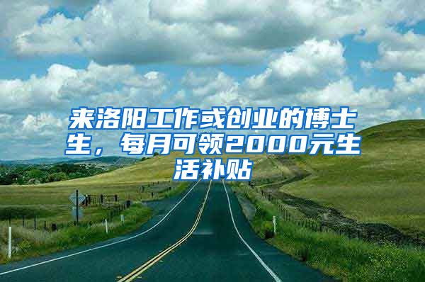 来洛阳工作或创业的博士生，每月可领2000元生活补贴