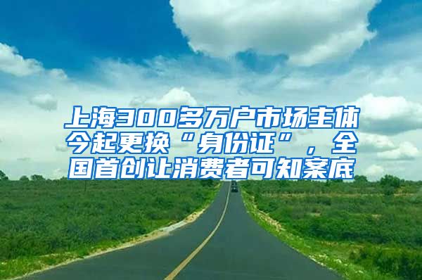 上海300多万户市场主体今起更换“身份证”，全国首创让消费者可知案底