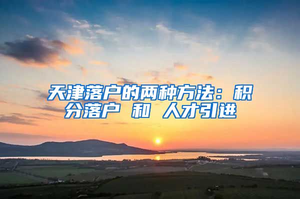 天津落户的两种方法：积分落户 和 人才引进