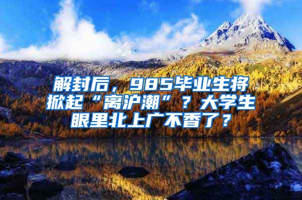 解封后，985毕业生将掀起“离沪潮”？大学生眼里北上广不香了？