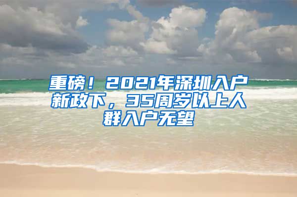 重磅！2021年深圳入户新政下，35周岁以上人群入户无望